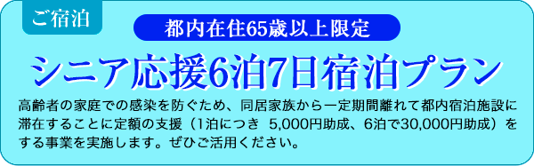 都内在住65歳以上限定シニア応援6泊7日宿泊プラン,高齢者の家庭での感染を防ぐため、同居家族から一定期間離れて都内宿泊施設に滞在することに定額の支援（1泊につき 5,000円助成、6泊で30,000円助成）をする事業を実施します。ぜひご活用ください。